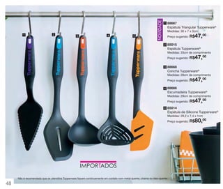 2

3

4

5

NOVIDADE

1

1 88667

Espátula Triangular Tupperware®
Medidas: 30 x 7 x 3cm
Preço sugerido:

R$47,00

2 85015

Espátula Tupperware®
Medidas: 33cm de comprimento
Preço sugerido:

R$47,00

3 88668

Concha Tupperware®
Medidas: 28cm de comprimento
Preço sugerido:

R$47,00

4 88666

Escumadeira Tupperware®
Medidas: 29cm de comprimento
Preço sugerido:

R$47,00

5 85014

Espátula de Silicone Tupperware®
Medidas: 29,2 x 7,4 x 1cm
Preço sugerido:

Não é recomendado que os utensílios Tupperware fiquem continuamente em contato com metal quente, chama ou óleo quente.

48

R$80,00

 