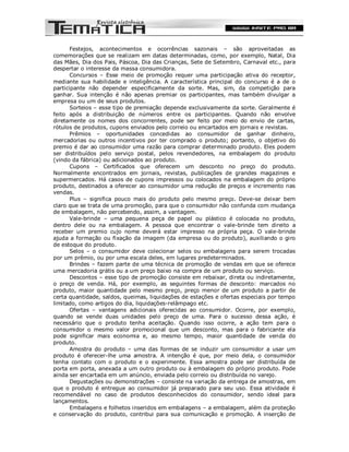 Festejos, acontecimentos e ocorrências sazonais – são aproveitadas as
comemorações que se realizam em datas determinadas, como, por exemplo, Natal, Dia
das Mães, Dia dos Pais, Páscoa, Dia das Crianças, Sete de Setembro, Carnaval etc., para
despertar o interesse da massa consumidora.
       Concursos – Esse meio de promoção requer uma participação ativa do receptor,
mediante sua habilidade e inteligência. A característica principal do concurso é a de o
participante não depender especificamente da sorte. Mas, sim, da competição para
ganhar. Sua intenção é não apenas premiar os participantes, mas também divulgar a
empresa ou um de seus produtos.
       Sorteios – esse tipo de premiação depende exclusivamente da sorte. Geralmente é
feito após a distribuição de números entre os participantes. Quando não envolve
diretamente os nomes dos concorrentes, pode ser feito por meio do envio de cartas,
rótulos de produtos, cupons enviados pelo correio ou encartados em jornais e revistas.
       Prêmios – oportunidades concedidas ao consumidor de ganhar dinheiro,
mercadorias ou outros incentivos por ter comprado o produto; portanto, o objetivo do
premio é dar ao consumidor uma razão para comprar determinado produto. Eles podem
ser distribuídos pelo serviço postal, pelos revendedores, na embalagem do produto
(vindo da fábrica) ou adicionados ao produto.
       Cupons – Certificados que oferecem um desconto no preço do produto.
Normalmente encontrados em jornais, revistas, publicações de grandes magazines e
supermercados. Há casos de cupons impressos ou colocados na embalagem do próprio
produto, destinados a oferecer ao consumidor uma redução de preços e incremento nas
vendas.
       Plus – significa pouco mais do produto pelo mesmo preço. Deve-se deixar bem
claro que se trata de uma promoção, para que o consumidor não confunda com mudança
de embalagem, não percebendo, assim, a vantagem.
       Vale-brinde – uma pequena peça de papel ou plástico é colocada no produto,
dentro dele ou na embalagem. A pessoa que encontrar o vale-brinde tem direito a
receber um premio cujo nome deverá estar impresso na própria peça. O vale-brinde
ajuda a formação ou fixação da imagem (da empresa ou do produto), auxiliando o giro
de estoque do produto.
       Selos – o consumidor deve colecionar selos ou embalagens para serem trocadas
por um prêmio, ou por uma escala deles, em lugares predeterminados.
       Brindes – fazem parte de uma técnica de promoção de vendas em que se oferece
uma mercadoria grátis ou a um preço baixo na compra de um produto ou serviço.
       Descontos – esse tipo de promoção consiste em rebaixar, direta ou indiretamente,
o preço de venda. Há, por exemplo, as seguintes formas de desconto: marcados no
produto, maior quantidade pelo mesmo preço, preço menor de um produto a partir de
certa quantidade, saldos, queimas, liquidações de estações e ofertas especiais por tempo
limitado, como artigos do dia, liquidações-relâmpago etc.
       Ofertas – vantagens adicionais oferecidas ao consumidor. Ocorre, por exemplo,
quando se vende duas unidades pelo preço de uma. Para o sucesso dessa ação, é
necessário que o produto tenha aceitação. Quando isso ocorre, a ação tem para o
consumidor o mesmo valor promocional que um desconto, mas para o fabricante ela
pode significar mais economia e, ao mesmo tempo, maior quantidade de venda do
produto.
       Amostra do produto – uma das formas de se induzir um consumidor a usar um
produto é oferecer-lhe uma amostra. A intenção é que, por meio dela, o consumidor
tenha contato com o produto e o experimente. Essa amostra pode ser distribuída de
porta em porta, anexada a um outro produto ou à embalagem do próprio produto. Pode
ainda ser encartada em um anúncio, enviada pelo correio ou distribuída no varejo.
       Degustações ou demonstrações – consiste na variação da entrega de amostras, em
que o produto é entregue ao consumidor já preparado para seu uso. Essa atividade é
recomendável no caso de produtos desconhecidos do consumidor, sendo ideal para
lançamentos.
       Embalagens e folhetos inseridos em embalagens – a embalagem, além da proteção
e conservação do produto, contribui para sua comunicação e promoção. A inserção de
 