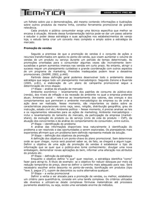 um folheto sobre uso e demonstrações, até mesmo contendo informações e ilustrações
sobre outros produtos da mesma linha, constitui ferramenta promocional de grande
relevância.
      Cada produto e público consumidor exige uma técnica especifica que melhor se
encaixa à situação. Através dessa fundamentação teórica pode-se dar um passo adiante
e estudar o poder dessa estratégia e suas aplicações nos estabelecimentos de varejo
loja, o estudo tenta criar um conceito mais completo e amplo sobre a estratégia de
mercado.

Promoção de vendas

       Seguido a premissa de que a promoção de vendas é o conjunto de ações e
recursos transformados em apelos no ponto-de-venda, que visam aumentar o volume de
vendas de um produto ou serviço durante um período de tempo determinado. As
promoções orientadas para o consumidor algumas vezes são incrivelmente bem-
sucedidas e geram aumentos imensos nas vendas em curto prazo. No entanto, atingir o
sucesso requer um planejamento cuidadoso e grande coordenação com outros aspectos
de um programa de marketing. Previsões inadequadas podem levar a desastres
promocionais. (SHIMP, 2002, p.440)
       Partindo dessa definição geral podemos desenvolver todo o andamento dessa
estratégia que segue todo um planejamento mercadológico. Segundo Zenone e Buairide
(2005, p.81), a elaboração de um plano de campanha promocional segue a
determinação de cinco etapas:
       1º Etapa – análise da situação de mercado
       Ambiente econômico – levantamento dos padrões de consumo do público-alvo
(renda), dos níveis de inflação e da recessão do ambiente no qual a empresa pretende
atuar; Ambiente social – refere-se ao levantamento dos valores, das crenças e dos
comportamentos que permeiam o ambiente mercadológico da empresa ou de onde a
ação deve ser realizada. Nesse momento, são importantes os dados sobre as
características populacionais como raça, sexo, religião, distribuição geográfica, grau de
instrução, estado civil etc; Ambiente político – Nesse momento, é preciso analisar as leis
e os regulamentos relevantes para as ações de marketing; Ambiente mercadológico –
inclui o levantamento do tamanho do mercado, da participação da empresa (market-
share), da evolução do produto ou do serviço (ciclo de vida do produto – CVP), da
atuação dos concorrentes e da análise do comportamento do consumidor, entre outros.
       2º Etapa – identificação do problema
       A análise das informações disponíveis leva naturalmente à identificação do
problema a ser resolvido e das oportunidades a serem exploradas. Os planejadores mais
experientes afirmam que um problema bem-definido representa metade da solução.
       3º Etapa – definição dos objetivos da promoção
       A definição dos objetivos é um ponto-chave do plano promocional. Sem determinar
onde se quer chegar, nunca será possível saber se, de fato, se chegará a algum lugar.
Definir o objetivo de uma ação de promoção de vendas é estabelecer o tipo de
informação que se quer que o público-alvo tome conhecimento: divulgar uma nova
embalagem, demonstrar novas aplicações do bem, informar uma alteração nos atributos
do produto etc.
       4º Etapa – definição da estratégia
       Enquanto o objetivo define “o que” quer resolver, a estratégia identifica “como”
fazer para atingi-lo. A título de exemplo: se o objetivo for reduzir estoques por meio da
redução temporária de preço, deve-se definir o caminho mais adequado para isso. Será
necessário escolher entre desconto no ponto-de-venda, bonificação em produtos (tipo
“leve 3, pague 2”), cupom de descontos ou outra alternativa qualquer.
       5º Etapa – a verba promocional
       Definir a verba a ser alocada para a promoção de vendas, ou melhor, estabelecer
um critério para quantificá-la, consiste em uma tarefa complexa. Os critérios utilizados
são diversos e utilizam-se desde complexas fórmulas matemáticas até processos
puramente aleatórios, ou seja, existe uma variedade enorme de métodos.
 
