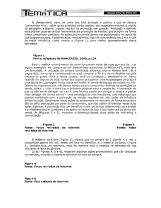 O planejamento deve ter como seu foco principal o público a que se destina
(consumidor final), saber quais produtos serão usados, seu respectivo volume, a região
de abrangência (bairro, cidade, região) da promoção em questão. Analisado e definido
esse público pode-se utilizar ferramentas da promoção de vendas, que atingem de forma
direta consumidor desejado. As ações promocionais devem ser posicionadas no layout de
loja (supermercados, hipermercados, mercadinhos, lojas de conveniência etc.) nos locais
de maior influência, como mostra a (Figura 1), para melhor aproveitamento dessa
estratégia.



      Figura 1
      Fonte: Adaptado de PANCRAZIO, 2000, p.124.

      Para o melhor entendimento de como funcionam estas técnicas gostaria de citar
alguns exemplos. Na compra de um determinado sanduíche no McDonald’s, você leva
um brinquedo. A utilização da compra bonificada podemos citar o famoso leve três e
pague dois. Na compra condicionada se você comprar a TV e o Home Teather sai pela
metade do preço. Para a venda casada, você só consegue o empréstimo no banco
fazendo um seguro de vida. Juntar dez cupons pra ganhar uma hospedagem de graça é
uma tática de cuponagem muito usada em hotéis. A venda relâmpago anunciada no alto-
falante do supermercado, não dando tempo para o consumidor analisar as condições da
venda, deixar o chão o mais liso e brilhante possível para a pessoa ter a impressão de
que se não andar devagar vai cair é uma técnica usada pra obrigar a pessoa a passar
mais devagar em frente vitrine – uma estratégia de merchandising, uma estratégia que
quando combinada com a promoção de vendas resultam em alto poder de influência
dentro da loja). Geralmente essas ações se apresentam no mercado de forma conjunta e
são de difícil percepção por parte do consumidor, que não sabem diferenciar essas duas
ações distintas. A promoção foca um benefício e tem um tempo determinado para acabar
e o Merchandising é constante e se apóia no layout da loja e nos materiais de ponto-de-
venda. As (Figuras 2 e 3), mostram a diferença dessas duas ações de marketing e
comunicação.


              Figura 2                                                     Figura 3
Fonte: Fotos retiradas       da   internet                             Fonte: Fotos
retiradas da internet


       O material da Kibon (Figura 2), mostra que na compra de 2 picolés + 1 real o
consumidor ganha um ioiô, existe um foco no benefício. E o material da Jandu (Figura
3), também foca um estimulo, mais de maneira sutil e inserida no contexto da loja
utilizando a faixa de gôndola.
       Já as (Figuras 4, 5 e 6), mostram algumas ações promocionais que são utilizadas
no mercado, visando o incentivo adicional na hora da compra.


Figura 4
Fonte: Fotos retiradas da internet



Figura 5
Fonte: Foto retirada da internet
 