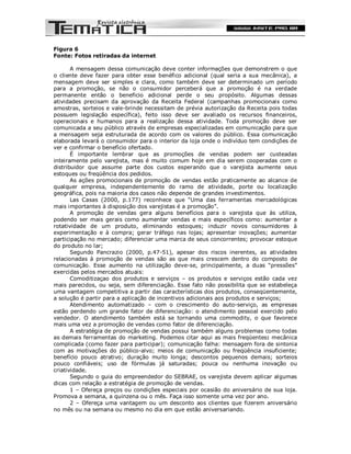 Figura 6
Fonte: Fotos retiradas da internet

       A mensagem dessa comunicação deve conter informações que demonstrem o que
o cliente deve fazer para obter esse benéfico adicional (qual seria a sua mecânica), a
mensagem deve ser simples e clara, como também deve ser determinado um período
para a promoção, se não o consumidor perceberá que a promoção é na verdade
permanente então o beneficio adicional perde o seu propósito. Algumas dessas
atividades precisam da aprovação da Receita Federal (campanhas promocionais como
amostras, sorteios e vale-brinde necessitam de prévia autorização da Receita pois todas
possuem legislação específica), feito isso deve ser avaliado os recursos financeiros,
operacionais e humanos para a realização dessa atividade. Toda promoção deve ser
comunicada a seu público através de empresas especializadas em comunicação para que
a mensagem seja estruturada de acordo com os valores do público. Essa comunicação
elaborada levará o consumidor para o interior da loja onde o indivíduo tem condições de
ver e confirmar o benefício ofertado.
       É importante lembrar que as promoções de vendas podem ser custeadas
inteiramente pelo varejista, mas é muito comum hoje em dia serem cooperadas com o
distribuidor que assume parte dos custos esperando que o varejista aumente seus
estoques ou freqüência dos pedidos.
       As ações promocionais de promoção de vendas estão praticamente ao alcance de
qualquer empresa, independentemente do ramo de atividade, porte ou localização
geográfica, pois na maioria dos casos não depende de grandes investimentos.
       Las Casas (2000, p.177) reconhece que “Uma das ferramentas mercadológicas
mais importantes à disposição dos varejistas é a promoção”.
       A promoção de vendas gera alguns benefícios para o varejista que às utiliza,
podendo ser mais gerais como aumentar vendas e mais específicos como: aumentar a
rotatividade de um produto, eliminando estoques; induzir novos consumidores à
experimentação e à compra; gerar tráfego nas lojas; apresentar inovações; aumentar
participação no mercado; diferenciar uma marca de seus concorrentes; provocar estoque
do produto no lar;
       Segundo Pancrazio (2000, p.47-51), apesar dos riscos inerentes, as atividades
relacionadas à promoção de vendas são as que mais crescem dentro do composto de
comunicação. Esse aumento na utilização deve-se, principalmente, a duas “pressões”
exercidas pelos mercados atuais:
       Comoditizaçao dos produtos e serviços – os produtos e serviços estão cada vez
mais parecidos, ou seja, sem diferenciação. Esse fato não possibilita que se estabeleça
uma vantagem competitiva a partir das características dos produtos, conseqüentemente,
a solução é partir para a aplicação de incentivos adicionais aos produtos e serviços;
       Atendimento automatizado – com o crescimento do auto-serviço, as empresas
estão perdendo um grande fator de diferenciação: o atendimento pessoal exercido pelo
vendedor. O atendimento também está se tornando uma commodity, o que favorece
mais uma vez a promoção de vendas como fator de diferenciação.
       A estratégia de promoção de vendas possui também alguns problemas como todas
as demais ferramentas do marketing. Podemos citar aqui as mais freqüentes: mecânica
complicada (como fazer para participar); comunicação falha: mensagem fora de sintonia
com as motivações do público-alvo; meios de comunicação ou freqüência insuficiente;
benefício pouco atrativo; duração muito longa; descontos pequenos demais; sorteios
pouco confiáveis; uso de fórmulas já saturadas; pouca ou nenhuma inovação ou
criatividade.
       Segundo o guia do empreendedor do SEBRAE, os varejista devem aplicar algumas
dicas com relação a estratégia de promoção de vendas.
       1 – Ofereça preços ou condições especiais por ocasião do aniversário de sua loja.
Promova a semana, a quinzena ou o mês. Faça isso somente uma vez por ano.
       2 – Ofereça uma vantagem ou um desconto aos clientes que fizerem aniversário
no mês ou na semana ou mesmo no dia em que estão aniversariando.
 