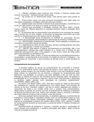 3 – Ofereça vantagens para incentivar seus clientes a trazerem amigos para
comprar na sua loja – Campanha Amigo indica amigo.
       4 – Na compra de um determinado artigo, você oferece outro como brinde ao
cliente.
       5 – Procure fazer acordo com seus principais fornecedores para obter apoio em
promoções cooperadas e vantagens adicionais para seus clientes.
       6 – Cadastre todos seus clientes e informe-os de suas promoções, convidando-os a
tomar um café, assistir a um show ou a retirar um brinde na sua loja.
       7 – Associe suas promoções a atividades culturais, tais como teatro, cinema,
música, shows etc. Ofereça descontos ou ingressos gratuitos. Apóie a realização deste
tipo de evento.
       8 – Os descontos têm se demonstrado muito eficientes como promoção de vendas,
mas é preciso que se tome cuidado. A promoção de descontos nunca deve ser muito
extensa ou freqüente para que não venha a cair em descrédito.
       9 – A demonstração busca diretamente os sentidos do consumidor. Envolve
treinamento de promotores, demonstradores e distribuição de amostras, folhetos etc.
       10 – DEGUSTAÇÃO: Semelhante à demonstração. Porém específica a produtos que
conquistam o consumidor através do paladar.
       11 – Dependendo do ramo em que você atua, ofereça a entrega gratuita, que pode
valer muito para agradar e manter sua clientela.
       12 – GRÁTIS: Esta palavra é mágica, principalmente em promoções. Não a use
inadequadamente. Ofereça algo grátis somente se o cliente tiver a certeza de que
realmente está ganhando algo, e não pagando a mais onde o preço do artigo grátis
ganho esta embutido na mercadoria real.
       Segundo Kotler (2000, p.182), “o ponto de partida para a estratégia promocional e
compreender o comportamento do consumidor é o modelo de estímulo e resposta [...] as
características do consumidor e seus processos de decisão levam a certas decisões de
compra”.

Comportamento do consumidor

       O principal objetivo do estudo do comportamento do consumidor é entender
porque os consumidores tomam suas decisões de compra, como; quem compra, o que
compra, quando compra, por que compra, onde compra e com que freqüência compra.
Antes mesmo do lançamento de um produto, a pesquisa de comportamento pode
determinar sua aceitação no mercado, seu valor agregado e até seu ciclo de vida.
Entender os hábitos de consumo dos indivíduos torna e empresa capaz “de predizer a
probabilidade de os consumidores reagirem a vários sinais informacionais e ambientais
e, portanto, podem planejar suas estratégias de marketing coerentemente”
(SCHIFFMAN; KANUK, 2000, p.6).
       De acordo com Blessa (2005, p.65), 85% das compras em lojas de auto-serviço
são realizadas por impulso, sem planejamento, num súbito desejo. Este processo de
compra se dá num “momento mágico”, que são os poucos segundos que colocam o
consumidor de frente e em contato direto com o produto. Este comportamento,
determinante na decisão de compra, que leva os profissionais de marketing a lapidarem
as técnicas de estímulo para que, mesmo sem perceber, levem o indivíduo a aumentar
seu ticket médio de compra ou até a comprar o que não precisa.
       Antes que qualquer técnica seja aplicada, os varejistas, gestores, e profissionais de
marketing e comunicação é importante estudar como os consumidores fazem as suas
escolhas. E através dessas informações coletadas, poderá projetar estratégias que
foquem as necessidades e desejos dos clientes. Blessa (2005, p.61), estudou o modelo
do comportamento decisório do consumidor no ponto-de-venda. O modelo é dividido em
quatro etapas:
       Reconhecimento do problema: É quando o indivíduo percebe a necessidade de
algum produto para restabelecer o equilíbrio perturbado pelo desejo. Neste momento
inicia-se o processo da procura.
 