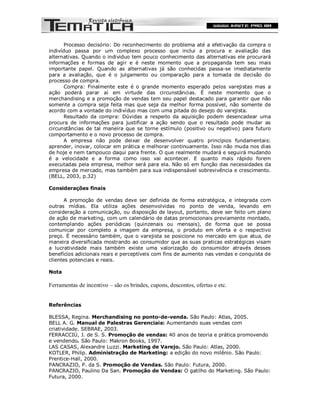 Processo decisório: Do reconhecimento do problema até a efetivação da compra o
indivíduo passa por um complexo processo que inclui a procura e avaliação das
alternativas. Quando o individuo tem pouco conhecimento das alternativas ele procurará
informações e formas de agir e é neste momento que a propaganda tem seu mais
importante papel. Quando as alternativas já são conhecidas passa-se imediatamente
para a avaliação, que é o julgamento ou comparação para a tomada de decisão do
processo de compra.
       Compra: Finalmente este é o grande momento esperado pelos varejistas mas a
ação poderá parar aí em virtude das circunstâncias. É neste momento que o
merchandising e a promoção de vendas tem seu papel destacado para garantir que não
somente a compra seja feita mas que seja da melhor forma possível, não somente de
acordo com a vontade do indivíduo mas com uma pitada do desejo do varejista.
       Resultado da compra: Dúvidas a respeito da aquisição podem desencadear uma
procura de informações para justificar a ação sendo que o resultado pode mudar as
circunstâncias de tal maneira que se torne estímulo (positivo ou negativo) para futuro
comportamento e o novo processo de compra.
       A empresa não pode deixar de desenvolver quatro princípios fundamentais:
aprender, inovar, colocar em prática e melhorar continuamente. Isso não muda nos dias
de hoje e nem tampouco daqui para frente. O que realmente mudará e seguirá mudando
é a velocidade e a forma como isso vai acontecer. E quanto mais rápido forem
executadas pela empresa, melhor será para ela. Não só em função das necessidades da
empresa de mercado, mas também para sua indispensável sobrevivência e crescimento.
(BELL, 2003, p.32)

Considerações finais

       A promoção de vendas deve ser definida de forma estratégica, e integrada com
outras mídias. Ela utiliza ações desenvolvidas no ponto de venda, levando em
consideração a comunicação, ou disposição de layout, portanto, deve ser feito um plano
de ação de marketing, com um calendário de datas promocionais previamente montado,
contemplando ações periódicas (quinzenais ou mensais), de forma que se possa
comunicar por completo a imagem da empresa, o produto em oferta e o respectivo
preço. É necessário também, que o varejista se posicione no mercado em que atua, de
maneira diversificada mostrando ao consumidor que as suas praticas estratégicas visam
a lucratividade mais também existe uma valorização do consumidor através desses
benefícios adicionais reais e perceptíveis com fins de aumento nas vendas e conquista de
clientes potenciais e reais.

Nota

Ferramentas de incentivo – são os brindes, cupons, descontos, ofertas e etc.


Referências

BLESSA, Regina. Merchandising no ponto-de-venda. São Paulo: Atlas, 2005.
BELL A. G. Manual de Palestras Gerenciais: Aumentando suas vendas com
criatividade. SEBRAE, 2003.
FERRACCIÙ, J. de S. S. Promoção de vendas: 40 anos de teoria e prática promovendo
e vendendo. São Paulo: Makron Books, 1997.
LAS CASAS, Alexandre Luzzi. Marketing de Varejo. São Paulo: Atlas, 2000.
KOTLER, Philip. Administração de Marketing: a edição do novo milênio. São Paulo:
Prentice-Hall, 2000.
PANCRAZIO, P. da S. Promoção de Vendas. São Paulo: Futura, 2000.
PANCRAZIO, Paulino Da San. Promoção de Vendas: O gatilho do Marketing. São Paulo:
Futura, 2000.
 
