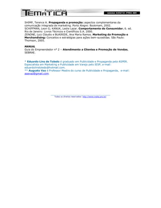 SHIMP, Terence A. Propaganda e promoção: aspectos complementares da
comunicação integrada de marketing. Porto Alegre: Bookmam, 2002.
SCHIFFMAN, Leon G; KANUK, Leslie Lazar. Comportamento do Consumidor. 6. ed.
Rio de Janeiro: Livros Técnicos e Científicos S.A. 2000.
ZENONE, Luiz Cláudio e BUAIRIDE, Ana Maria Ramos. Marketing da Promoção e
Merchandising: Conceitos e estratégias para ações bem-sucedidas. São Paulo:
Thomson, 2005.

MANUAL
Guia do Empreendedor n° 2 – Atendimento a Clientes e Promoção de Vendas,
SEBRAE.


* Eduardo Lins de Toledo é graduado em Publicidade e Propaganda pela ASPER.
Especialista em Marketing e Publicidade em Varejo pelo IESP, e-mail:
eduardolinstoledo@hotmail.com.
** Augusto Vaz é Professor Mestre do curso de Publicidade e Propaganda, e-mail:
aaavaz@gmail.com.




                   ________________________________________
                      Todos os direitos reservados: http://www.insite.pro.br/
 