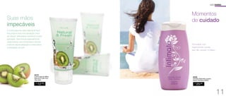 Suas mãos 
impecáveis 
94779 
Creme para as Mãos 
Natural  Fresh Kiwi 
35g cada 
R$ 
12,00 
CADA 
USO DIÁRIO 
Momentos 
de cuidado 
Formulado com 
higienizantes suaves 
que não causam irritação. 
94546 
Intimate Sabonete Líquido 
Íntimo Feminino 200ml 
R$ 
25,00 
O creme para as mãos Natural  Fresh 
Kiwi proporciona uma sensação única 
de maciez, delicadeza e perfume a cada 
aplicação. Sua fórmula especialmente 
desenvolvida com emolientes e silicone 
promove rápida absorção e potencializa 
a hidratação na pele. 
11 
 