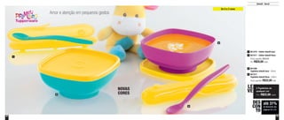 52 53
Amor e atenção em pequenos gestos
até 31%
de desconto nas
páginas 52 e 53
DES
CON
TO
1
2
4
3
NOVAS
CORES
Infantil - Servir
2 Tigelinhas de
qualquer cor
Por: R$22,00 cada
LE
VE
De 0 a 2 anos
Preço sugerido: R$32,00cada
2 801586
Tigelinha Infantil Azul - 300ml
801577
Tigelinha Infantil Rosa - 300ml
4
Preço sugerido: R$29,00
Por: R$20,00 cada
1 801470 - Colher Infantil Azul
801471 - Colher Infantil Rosa3
 