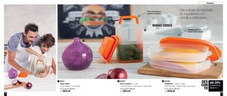 6 7
Destaques
Use e abuse da variedade
de ingredientes, um
convite à criatividade...
1
3
2
Puxe para separar o
líquido do alimento
Tamanho ideal para
colocar fatias inteiras
até 24%
de desconto nas
páginas 6 e 7
DES
CON
TO
801567
Serve e Conserva - 1,2 Litro
11,4cm de comp. x 11,4cm de larg. x 18,6cm de alt.
Preço sugerido: R$68,00
Por: R$53,00
2 801566
Empilháveis - 2 bases e 1 tampa
25,6cm de comp. x 16,9cm de larg. x 6,5cm de alt.
Preço sugerido: R$73,00
Por: R$58,00
388015
Tupper Cebola
19,2cm de diâm. x 12,2cm de alt.
Preço sugerido: R$29,00
Por: R$22,00
1
NOVAS CORES
 