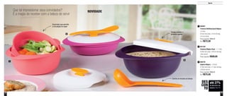 12 13
Que tal impressionar seus convidados?
É a magia de receber com a beleza de servir
NOVIDADE
1
3
2
Concha se encaixa na tampa
Escorredor que permite
a circulação do vapor
Tampa mantém o
alimento quente
800725
Sopeira Mágica - 1,8 Litro
27,9cm de comp. x 11,8cm de larg.
x 20,5cm de alt.
Preço sugerido: R$99,00
Por: R$75,00
3
801546
Travessa Mágica Rasa - 1,1 Litro
22,8cm de comp. x 28,7cm de larg.
x 9cm de alt.
Preço sugerido: R$90,00
2
800881
Travessa Multifuncional Mágica
1,6 Litro
23,5cm de comp. x 21cm de larg.
x 9,1cm de alt.
Preço sugerido: R$99,00
Por: R$72,00
1
até 27%
de desconto nas
páginas 12 e 13
DES
CON
TO
Servir
 