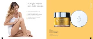hidratação
96993
Nutri-Rich Oil
Manteiga Hidratante 60ml cada
Preço sugerido: R$ 130,00 cada
Hidrata profundamente mãos e pés,
minimizando o ressecamento
Contém o óleo de mais de 100 damascos
Proporciona alívio para a pele seca
Formulação altamente concentrada
Regeneração intensiva
Nutrição intensa
para todo o corpo
24 25
 
