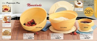 vitrine08-regiaoB_regiao B 6/11/12 8:38 AM Page 12



                                                                                                                                                                             87501
                                                                                                                                                                             Tampa Anti Respingo Plus     13
      linha           Preparação Plus                                                                                                                                        24,4 x 25,9cm




                                                                                                                                                                                                          PREPARAÇÃO
                                                                                                                                                                             Preço sugerido:   R$19,99

                                                             Novidade                                                                                                        Por apenas:   R$14,99
                                                                                                                                          Utilize-a com a Tigela Batedeira
                                                                                                                                          Plus 3,5 Litros. Ideal para usar        até


                                                                                                                                                                                                %
                                                                                                                                          com espátulas, mixers




                                                                                                                                                                               28
                                                                                                                                          ou batedeiras.


       Comodidade: Segure pela duas                                                                                                                                                            de
       alças laterais e leve sob água                                                                                                                                                          desconto
       corrente.                                                                                                                                                                       na Linha
                                                                                                                                                                                    Preparação Plus




       O design da aba lateral permite
       que a mistura seja despejada em
       outro recipiente sem escorrer
       pela base.


                                                                                    3,5 Litros                               3,5 Litros                                      650ml



                                                     87502                                       87500                                                          87499
                                                     Escorredor Plus - 3,5 Litros                Tigela Batedeira Plus - 3,5 Litros                             Mini Tigela Batedeira Plus - 650ml
       Encaixam-se perfeitamente um
                                                     29,4 x 25,2 x 12,2cm                        29,4 x 25,2 x 12,2cm                                           8,1 x 15,8 x 13,8cm
       sobre o outro para organizá-los               Preço sugerido:   R$44,99                   Preço sugerido:   R$54,99                                      Preço sugerido:    R$27,99

   12
       no armário.
                                                     Por apenas:   R$32,     99                  Por apenas:   R$42,     99                                     Por apenas:    R$19,99
 