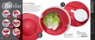 vitrine08-regiaoB_regiao B 6/11/12 8:40 AM Page 48




                                                                                                                                                                                                                          49

                                                                       Centrífuga                                                   4,5
                                                                       Alta tecnologia e elegância que tornam a maneira             Litros
                                                                       de preparar os pratos muito mais fácil e prazeroso.
                                                                       A sofisticação da Centrífuga permite secar os                                                                  g ira r
                                                                                                                                                                                                a m a n iv e l a
                                                                                                                                                                                  a
                                                                       alimentos após a lavagem sem que eles percam a                                                     B   ast
                                                                       aparência de saudável. Uma peça indispensável
                                                                       para quem prima pelo estilo e tecnologia.


                                                                                                                                                            Para parar
                                                                                                                                                              de girar
                       • Utilize base                  • Escor redor                                                                                            aperte
                        e tampa para                    que se para                                                                                            o botão
                         conser var o                    a água do
                          alimento.                      alimento.




                                  • Gire
                            ra pidamente para
                              que o produto
                            extraia a água do
                                 alimento.




                                                                                                                                                                                83275
                                                                                                                                                                                Centrífuga Tupperware®
                                                                                                                                                                                Capacidade: 4,5 Litros
                                                                                                                        u
                                                                                                                     rod to              Você Sabia?                            Preço sugerido:                R$350,00


                                                                                                                 P
                • Pressione o                        • Elimine o




                                                                                                                                o
                botão para a                          excesso de                                                                         Extraindo a água das folhas, a
                                                                                                                   m
                                                                                                                                                                                                        R$300,00
                                                                                                                          ad
                 Centrífuga                           água sem

                                                                                                                  I
                  parar de                              abrir o                                                        p o rt            salada conservará fresca e             Por apenas:
                   girar.                              produto.                                                                          crocante por muito mais tempo.
  48
 
