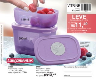 VITRINE                                                                                                                             VITRINE | 12/2012   Preparamos um Natal especial para você presentear com toda a
                                                                                                                                                                                                                                                                              Preparamos um Natal especial para você presentear com toda a

                                                                                                                                                                                                                                                                              Magia da Tupperware!
                                                                                                                                   REGIÃO B

                                                                                                                              12/2012



                                                                            110ml
                                                                                                                              LEVE
                                                                                                                         Freezertime 110ml
                                                                                                                      por apenas

                                                                                                                             R$    11,49
FOLHETO VÁLIDO SOMENTE PARA OS ESTADOS DE: RJ/ES/SC/PR




                                                                                                                      na compra do Freezertime 290ml




                                                                                                                                                                Validade deste folheto: semanas 46 a 49/12 - de ___/___/12 a ___/___/12.
                                                                                                                             Preço do conjunto: R$24,98
                                                                                                                              Cód. do conjunto: 87932




                                                                       290ml
                                                                                                                                           Conheça os demais
                                                                                                                                            produtos da linha
                                                                                                                                            Freezertime nas
                                                                                                                                            páginas 52 e 53.




                                                                                                                                                                                                                                           A Magia do

                                                                                                                                                                                                                                               Natal...
                                                         Lançamentos


                                                                                                                                                                                                                                               na sua casa!
                                                         87930                       87931                       Revendedor(a) Demonstrador(a):
                                                         Freezertime - 110ml         Freezertime - 290ml
                                                         11,1 x 7,3 x 3,9cm          11,1 x 7,3 x 7,7cm
                                                         Preço sugerido:   R$17,99   Preço sugerido:   R$19,99
                                                                                     Por apenas:   R$13,49       Telefone:
 