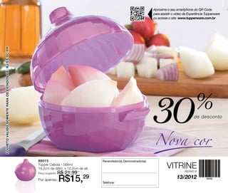 Aproxime o seu smartphone do QR Code
                                                                                                                             para assistir o vídeo da Experiência Tupperware
                                                                                                                             ou acesse o site: www.tupperware.com.br
FOLHETO VÁLIDO SOMENTE PARA OS ESTADOS DE: RJ/ES/SC/PR




                                                                                                                             30
                                                                                                                             Nova cor
                                                                                                                                                          %
                                                                                                                                                         de desconto




                                                         88015                              Revendedor(a) Demonstrador(a):
                                                         Tupper Cebola - 500ml
                                                         19,2cm de diâm. x 12,2cm de alt.                                             VITRINE
                                                         Preço sugerido:   R$ 21,99                                                                REGIÃO B


                                                         Por apenas:       R$15,29          Telefone:
                                                                                                                                             13/2012
 