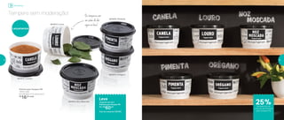 Tempere sem moderação!
Armazenar
Potinho para Tempero PB
140ml cada
8,3 diâmetro X 5,3 altura (cm)
R$
16,00 cada
25%de desconto no
conjunto de Potinhos
para Tempero PB
Lançamentos
Ostemperoscom
umsabordedar
águanaboca!
Leve
Conjunto com os 5
Potinhos para Tempero PB
Por: R$
60,00
Cód. do conjunto | 801951
801872 | Canela
801873 | Louro
801874 | Noz Moscada
801876 | Pimenta
801875 | Orégano
18 19
 