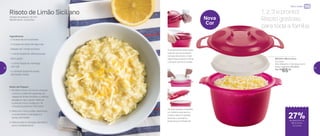 Micro-ondas
1, 2, 3 e pronto!
Risoto gostoso
para toda a família
27%de desconto no
Micro Arroz
2,2 Litros
801244 | Micro Arroz
2,2 Litros
20,5 diâmetro X 14,5 altura (cm)
Preço sugerido: R$ 90,00
Por: R$
65,00
Nova
Cor
As duas tampas compõem
um sistema que barra e
coleta a espuma gerada
durante o cozimento,
evitando que transborde
A tampa possui duas alças
laterais que se encaixam
na base do produto: mais
segurança ao levar e retirar
o produto do micro-ondas
Risoto de Limão Siciliano
Tempo de preparo: 20 min
Rendimento: 4 porções
Ingredientes:
- 2 xícaras de arroz arbóreo
- 4 xícaras de caldo de legumes
- Raspas de 1 limão siciliano
- 1 colher (sopa) de cebola picada
- Sal a gosto
- 1 colher (sopa) de manteiga
sem sal
- 2 colheres (sopa) de queijo
parmesão ralado
Modo de Preparo:
1. No Micro Arroz 2,2 Litros, coloque
o arroz, o caldo de legumes, as
raspas do limão siciliano, a cebola
picada e o sal a gosto. Misture
e leve ao micro-ondas por 16
minutos à potência 100 watts
2. Retire do micro-ondas, destampe
e acrescente a manteiga e o
queijo parmesão
3. Misture até a manteiga derreter e
sirva imediatamente
22 23
 