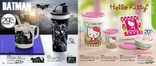 39




                                                                                                                                                                                                                                                                 INFANTIL
 29                            %
                 na Caneca Batman
                                    de
                                    desconto




                                                                                                                       © 1976, 2012 SANRIO CO., LTD. Used Under License.
                                                                                                                                                                                                                                           20            % de
                                                                                                                                                                                                                                                           desconto

                                                                                                                                                                                                                                           no Pote Hello Kitty
TM & © DC Comics. (s12)




                                                                                                                                                                                                                          Edição Especial
                          87602                            Arte aberta   87601                           Arte aberta              87723                             87722                         86771                         88013
                          Batman Caneca - 350ml                          Batman Copo - 470ml                                      Hello Kitty Guarda Suco - 1 Litro Hello Kitty Copinho - 200ml   Hello Kitty Porta Sanduíche   Hello Kitty Pote - 200ml
                          9,1cm de diâm. x 8,9cm de alt.                 7,8cm de diâm. x 19,4cm de alt.                          11,5cm de diâm. x 17,2cm de alt. 7,8cm de diâm. x 9,7cm de alt. 13,9 x 13,3 x 5,1cm           10cm de diâm. x 5,2cm de alt.
                          Preço sugerido: R$25,49                        Preço sugerido: R$36,49                                  Preço sugerido: R$38,49                  Preço sugerido: R$19,99   Preço sugerido: R$43,99    Preço sugerido: R$19,99

         38               Por apenas: R$       17,  99
                                                                                                                                                                                                                                Por apenas: R$       15,99
 