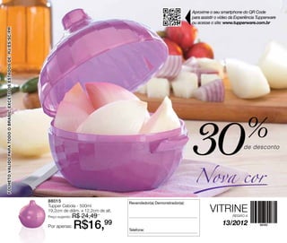 Aproxime o seu smartphone do QR Code
                                                                                                                                           para assistir o vídeo da Experiência Tupperware
                                                                                                                                           ou acesse o site: www.tupperware.com.br
FOLHETO VÁLIDO PARA TODO O Brasil, EXCETO OS ESTADOS DE: RJ/ES/SC/PR




                                                                                                                                           30
                                                                                                                                            Nova cor
                                                                                                                                                                        %
                                                                                                                                                                       de desconto




                                                                       88015                              Revendedor(a) Demonstrador(a):
                                                                       Tupper Cebola - 500ml
                                                                       19,2cm de diâm. x 12,2cm de alt.                                              VITRINE
                                                                       Preço sugerido:   R$ 24,49                                                                REGIÃO A


                                                                       Por apenas:       R$16,99          Telefone:
                                                                                                                                                            13/2012
 