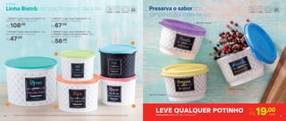 5
2
1
3
4
801379 | Orégano
801378 | Canela
801377 | Pimenta
2 | 800440 | Tupper Caixa Sal Bistrô* 1,3Kg
16,3 comp. X 15 larg. X 10,7 alt. (cm)
R$47,00
3 | 800434 | Tupper Caixa Feijão Bistrô* 2Kg
20,1 comp. X 18,6 larg. X 13,3 alt. (cm)
R$67,00
1 | 892057 | Tupper Caixa Arroz Bistrô* 5Kg
24,9 comp. X 23,4 larg. X 17,5 alt. (cm)
R$108,00
4 | 800439 | Tupper Caixa Café Bistrô* 700g
5 | 800438 | Tupper Caixa Açúcar Bistrô* 1,4Kg
18,2 comp. X 16,7 larg. X 12,3 alt. (cm)
R$56,00
cada
Linha Bistrô: decoração para o dia a dia Preserva o sabor dos
temperos por mais tempo
LEVE QUALQUER POTINHO Por
R$19,00cadaPotinho Bistrô 140ml | 8,3 diâm. X 5,3 alt. (cm)*Podem ocorrer variações no tamanho dos grãos e densidade de cada tipo de alimento, gerando o não armazenamento completo do alimento nas Tupper Caixas
Armazenar Armazenar
20 21
 