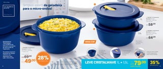 Simples assim: da geladeira
para o micro-ondas!
Ótimo para guardar
o que sobrou
da refeição
Não resseca
o alimento ao
esquentar
1 | 803368 | Cristalwave
Geração II 2 Litros
22,4 comp. X 19,3 larg.
X 11,9 alt. (cm)
Por
R$49,00
Preço Sugerido
R$69,00
NOVA COR
Levante sempre
a válvula para
esquentar a
comida
As bases se
encaixam
para organizar
o armário
Leve ao micro-ondas
e retire segurando
pelas alças laterais
2 | 803367 | Cristalwave
Geração II 1 Litro
22,4 comp. X 19,3 larg.
X 6,5 alt. (cm)
R$58,00
3 | 803366 | Cristalwave
Geração II 1,5 Litro
22,4 comp. X 19,3 larg.
X 9,15 alt. (cm)
R$64,00
1L
1,5L
2L
1
2
3
LEVE CRISTALWAVE 1L + 1,5L Por
R$79,00
803973 | Conjunto
Cor Tendência
de 2019
Azul Intenso
Apresentamos
"Azul Intenso":
a cor tendência de
2019 para os produtos
de micro-ondas da
Tupperware.
Os produtos aquecem
alimentos de maneira
uniforme, com
segurança e sem
sujar o micro-ondas.
28%de desconto
35%de desconto
Micro-ondas Micro-ondas
12 13
 
