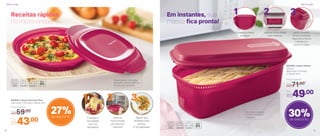 Em instantes, sua
massa fica pronta!
No próprio produto:
cozinhe, escorra e
reaqueça
803390 | Instant Massa
1,9 Litro
29,9 comp. X 11,8 larg.
X 15,4 alt. (cm)
Por
R$49,00
Preço Sugerido
R$71,00
30%de desconto
27%de desconto
Coloque a massa
e a água
Leve ao micro-ondas
sem a tampa
Após o preparo,
tampe o produto,
seguindo a flecha
indicativa, e
escorra a água
1 2 3
1 2 3
Coloque o
ovo batido
com os
temperos
Leve ao
micro-ondas
por poucos
minutos
Agora, sua
omelete está
pronta.
É só saborear!
Receitas rápidas
no micro-ondas
Tampa possui instruções
gravadas: nível de potência
e tempo de cozimento
Por
R$43,00
Preço Sugerido
R$59,00
802818 | Instant Gourmet Plus
23,8 comp. X 22,3 larg. X 5,6 alt. (cm)
Micro-ondas Micro-ondas
14 15
 