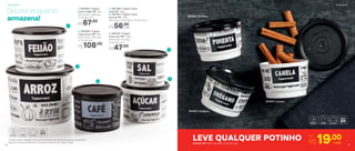 *Podem ocorrer variações no tamanho dos grãos e densidade de cada tipo de alimento,
gerando o não armazenamento completo do alimento nas Tupper Caixas
1
2
3
5
4
1 | 801085 | Tupper
Caixa Feijão PB* 2Kg
20,1 comp. X 18,6 larg.
X 13,3 alt. (cm)
R$67,00
2 | 801084 | Tupper
Caixa Arroz PB* 5Kg
24,9 comp. X 23,4 larg.
X 17,5 alt. (cm)
R$108,00
5 | 801197 | Tupper
Caixa Sal PB* 1,3Kg
16,3 comp. X 15 larg.
X 10,7 alt. (cm)
R$47,00
3 | 801166 | Tupper Caixa
Café PB* 700g
4 | 801167 | Tupper Caixa
Açúcar PB* 1,4Kg
18,2 comp. X 16,7 larg. X 12,3 alt. (cm)
R$56,00
cada
Decore enquanto
armazena!
801872 | Canela
801876 | Pimenta
801875 | Orégano
LEVE QUALQUER POTINHO Por
R$19,00cadaPotinho PB 140ml | 8,3 diâm. X 5,3 alt. (cm)
Armazenar Armazenar
16 17
 