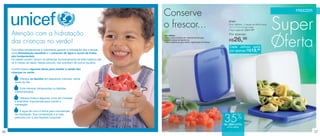 Conserve                                                                                            FREEZER




     Atenção com a hidratação
                                                                               o frescor...
                                                                                                                                          87491
                                                                                                                                          Duo Jeitoso - 2 peças de 900ml cada
                                                                                                                                          12,7 x 11,5 x 9,1cm cada
                                                                                                                                          Preço sugerido: R$41,99

                                                                                                                                          Por apenas:
                                                                                                                                                                                Super
                                                                                                                                                                                Oferta
                                                                               Duo Jeitoso


     das crianças no verão!
                                                                               • São confeccionados em material flexível para
                                                                               suportar baixas temperaturas;
                                                                               • São empilháveis para melhor organização do freezer.
                                                                                                                                          R$    26,98
                                                                                                                                           Cada Jeitoso sairá
     Com altas temperaturas é importante garantir a hidratação das crianças.                                                               por apenas R$13,49
     Uma alimentação saudável e o consumo de água e sucos de frutas
     são fundamentais.
     Os bebês, porém, devem se alimentar exclusivamente de leite materno até
     os 6 meses de idade. Nesse período, não precisam de outros líquidos.

     Confira abaixo algumas dicas para manter a saúde das
     crianças no verão:

           Ofereça os líquidos em pequenos volumes, várias
       vezes ao dia.

           Evite oferecer refrigerantes ou bebidas
       industrializadas.

           Ofereça frutas e legumes, ricos em minerais
       e eletrólitos importantes para manter a
       hidratação.

           A água de coco é ótima para manutenção


                                                                                                                                       35%
       da hidratação. Sua composição é a mais
       parecida com a dos líquidos corporais.

                                                                                                                                       de desconto
                                                                                                                                        no Duo Jeitoso

36                                                                                                                                                                                           37
 