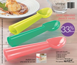 VITRINE
                                                                                                                 AUTÔNOMOS

                                                                                                              01 / 2012



                                                                                                           Cores especiais
                                                                                                             para o verão
FOLHETO VÁLIDO PARA TODO BRASIL, EXCETO PARA OS ESTADOS DE: SP/RJ/ES/SC/PR




                                                                                 1                                 33            %
                                                                                                                                 de
                                                                                                                                 desconto




                                                                             2




                                                                                                           Colher para Sorvete
                                                                                                           18,5 x 5,4 x 2,5cm cada
                                                                                                            1 87111 Amarela
                                                                                                            2 87112 Verde
                                                                                                            3 87110 Coral
                                                                                                           Preço sugerido: R$19,99 cada
                                                                                           Perfeita para
                                                                             3
                                                                                     uma bola de sorvete   Por apenas: R$    12,99
                                                                                                                                 cada
 