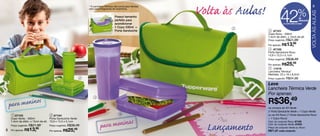* A Lancheira Térmica não conta para Vendas                                                             9



                                                                                                                                    42                  %
                                                               nem para Programas de Incentivos.                                       até




                                                                                                                                                                    VOLTA ÀS AULAS
                                                                                     Possui tamanho                                                      de
                                                                                     perfeito para                                                       desconto
                                                                                     acondicionar                                      na Linha Volta às Aulas

                                                                                     1 Copo 330ml +               5
                                                                                     Porta Sanduíche                       3 87101
                                                                                                                          Copo Roxo - 330ml
                                                                                                                          7,4cm de diâm. x 15cm de alt.
                                                                                                                          Preço sugerido: R$21,99

                                                                                                                          Por apenas: R$     13,99
                                             1                                                                             4 87102
                                                                                                                          Porta Sanduíche Roxo
                                                                                                                          13,9 x 13,3 x 5,1cm
                                                                                                                          Preço sugerido: R$38,49

                                                                                                                          Por apenas: R$     25,49
                                                                                                                           5 11519
                                                                                                                          Lancheira Térmica*
                                                                                                                          Medidas: 23 x 16 x 8,5cm
                                                           2                                                              Preço sugerido: R$54,99

                                                                                                                          Leve
                                                                                                                          Lancheira Térmica Verde
                                                                                                                          Por apenas:
                                                                                                                          R$36,49
                                                                   3


    p ara meninos                                                                                                         na compra do Kit Verde
                                                                                                                          (1 Porta Sanduíche Verde + 1 Copo Verde)
     1 87103                       2 87104                                               4                                ou do Kit Roxo (1 Porta Sanduíche Roxo
    Copo Verde - 330ml            Porta Sanduíche Verde                                                                   + 1 Copo Roxo)

                                                                           a meninas
    7,4cm de diâm. x 15cm de alt. 13,9 x 13,3 x 5,1cm                                                                     Cód. do conjunto Roxo: 87100


8
    Preço sugerido: R$21,99
    Por apenas: R$13, 99
                                 Preço sugerido: R$38,49

                                 Por apenas: R$  25,49
                                                                        par                                  Lançamento   Cód. do conjunto Verde: 87245
                                                                                                                          Preço do conjunto Verde ou Roxo:
                                                                                                                          R$71,97 cada conjunto
 