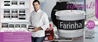 especial!
                                                                                                    oferta super
                                                                                                                                                               11




                                                                                                                                                              ARMAZENAGEM
                                                                             1,8 kg

                                                                                                                                                 a
                                                                                                                                         oassinad s
                                                                                                                                   Coleçã Guede
                                                                                                                                   por E
                                                                                                                                        du


                                                                                                                                     26           %de
                                                                                                                                                   desconto




     Edição Limitada                                                                                                               87105
                                                                                                                                   Caixa para Farinha - 1,8kg
                                                                                                                                   18,5cm de diâm. x 13cm de alt.
     Armazenagem                                                                                                                   Preço sugerido: R$45,49

     A combinação Preto&Branco nunca sai de moda. Do moderno                                                                       Por apenas:
                                                                                                                          i rine
     ao clássico, a dupla de cores é uma conjugação elegante e minimalista
     que se ajusta em qualquer ambiente. Siga essa tendência!

     Em cada vitrine, uma nova Caixa de Armazenagem para
                                                                                      Arte Aberta
                                                                                                            nen    es te vpta
                                                                                                        Someestta es tam
                                                                                                                                   R$33,49
10   você completar a sua linha até o final de 2012.
 
