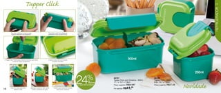 Tupper Click                                                                                                                                                                                       17




                                                                                                                                                                                                                                       REFRIGERADOR
           Para abrir pressione a trava na parte                              Para fechar utilize o(s) polegar(es)
            superior utilizando o(s) polegar(es).                             apertando a trava na parte frontal.




O Tupper Click 500ml possui divisória removível, permitindo                   A tampa possui silicone tornando
                                                                                                                                                                             500ml
             conservar 2 tipos de alimentos.                                       o produto hermético.




                                                                                                                                                                                                                               250ml



16        Pode ser usado para servir           Ideal para conservar milho verde,        Perfeito para transportar lanches
                                                                                                                            24              % de
                                                                                                                                              desconto
                                                                                                                            no Tupper Click com Divisória
                                                                                                                                                            86761
                                                                                                                                                            Tupper Click com Divisória - 500ml
                                                                                                                                                            17,1 x 10,1 x 7,9cm
                                                                                                                                                            Preço sugerido: R$54,99

                                                                                                                                                            Por apenas: R$41,  49
                                                                                                                                                                                                 86760
                                                                                                                                                                                                 Tupper Click - 250ml
                                                                                                                                                                                                 8,9 x 10,1 x 7,9cm
                                                                                                                                                                                                 Preço sugerido: R$27,49
                                                                                                                                                                                                                           Novidade
               geleias e patês.                  ervilha e enlatados em geral.              para escola e passeios.
 