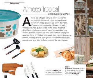 Refrigerador

Almoço tropical

A

com queijos e vinhos.

hora da refeição sempre é um excelente
momento para reunir pessoas queridas e
bater um papo gostoso ao redor da mesa.
Experimente preparar um almoço de verão
tropical, servindo queijos leves como brie e mozarela
de búfala e queijos aromáticos como gorgonzola e blue
cheese. Não se esqueça de uma bela cesta de pães para
acompanhar e vinhos brancos secos para harmonizar ou, se
preferir, um espumante bem gelado. Vai ser um verdadeiro
encontro de aromas e texturas pra guardar na memória.

1 | 	89813
	 Porta Tudo Gourmet - 10 litros
Economize R$58,00 	 32 cm de diâm. x 15,6 cm de alt.
no Porta Tudo Gourmet. 	 Preço sugerido: R$ 148,00
	 Por apenas: R$90,00
10

R
e

 