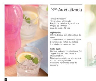 Água Aromatizada
Tempo de Preparo:
10 minutos + refrigerador
Porção de 100ml de água = 2 kcal
Porção de 100ml de
água de copo = 19 kcal
Ingredientes:
900 ml de água sem gás ou água de
coco.
2 colheres de suco de lima da Pérsia.
2 raminhos de hortelã ou melissa.
2 unidades da canela em pau.
Como fazer:
Coloque todos os ingredientes na Eco
Tupper Plus de 1 litro, tampe e
chacoalhe bem.
Deixe no refrigerador de um dia para
o outro para pegar sabor.
Chacoalhe novamente antes de
consumir.

14

 
