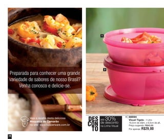 1

2

Preparada para conhecer uma grande
variedade de sabores de nosso Brasil?
Venha conosco e delicie-se.

Veja a receita desta deliciosa
Moqueca de Camarão
no site: www.tupperware.com.br

16

DES
CON
TO

até

30%

de desconto
na Linha Visual

1 | 88594
Visual Tigela - 1 Litro
19,2cm de diâm. x 6,5cm de alt.
Preço sugerido: R$42,00
Por apenas:

R$29,00

 