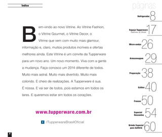 páginas

Índice

8
17
26
29
38
40
50
54
60

Refrigerador

B

em-vindo ao novo Vitrine. Ao Vitrine Fashion,
o Vitrine Gourmet, o Vitrine Decor, o

Espaço Tupperware
Sabores do Brasil

Vitrine que vem com muito mais glamour,

informação e, claro, muitos produtos incríveis e ofertas

Micro-ondas

melhores ainda. Este Vitrine é um convite da Tupperware
para um novo ano. Um novo momento. Viva com a gente

Armazenagem

a mudança. Faça conosco um 2014 diferente de todos.
Muito mais astral. Muito mais divertido. Muito mais

Preparação

colorido. E cheio de realizações. A Tupperware é sua.
É nossa. E vai ser de todos, pois estamos em todos os

Estilos

lares. E queremos estar em todos os corações.
Freezer

www.tupperware.com.br
/TupperwareBrasilOficial

2

Especial
Descontos

Brinde Especial
para Anfitriã

 