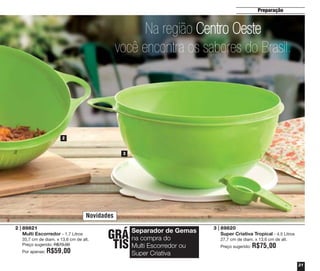 Preparação

Na região Centro Oeste
você encontra os sabores do Brasil.

2

3

Novidades
2 | 89821
Multi Escorredor - 1,7 Litros
35,7 cm de diam. x 13,6 cm de alt.
Preço sugerido: R$70,00
Por apenas:

R$59,00

GRÁ
TIS

Separador de Gemas
na compra do
Multi Escorredor ou
Super Criativa

3 | 89820
Super Criativa Tropical - 4.5 Litros
27,7 cm de diam. x 13,6 cm de alt.
Preço sugerido:

R$75,00
21

 