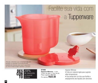 Facilite sua vida com
a Tupperware

Atenção: alimentos que contenham óleo em
excesso ou precisem de acréscimo de
substâncias oleosas para serem aquecidos
no micro-ondas podem danificar o produto.

DES 29%
desconto
CON deAquecer
na
TO Mimosa
26

87468
Aquecer Mimosa - 1 Litro
12,6cm de diâm. x 14cm de alt.
Preço sugerido: R$47,00
Por apenas:

R$33,00

Aquecer Mimosa
• Feita em material rígido para suportar
altas temperaturas;
• Sua tampa tem um bico que facilita o
despejamento dos líquidos sem derramar.

 