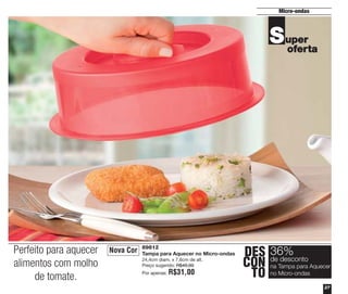 Micro-ondas

S uper
oferta

Perfeito para aquecer
alimentos com molho
de tomate.

Nova Cor

89812
Tampa para Aquecer no Micro-ondas
24,4cm diam. x 7,6cm de alt.
Preço sugerido: R$49,00
Por apenas:

R$31,00

DES 36%
desconto
CON deTampa para Aquecer
na
TO no Micro-ondas
27

 