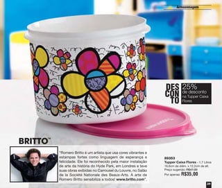 Armazenagem

DES 25%
desconto
CON deTupper Caixa
na
TO Flores

TM

“Romero Britto é um artista que usa cores vibrantes e
estampas fortes como linguagem de esperança e
felicidade. Ele foi reconhecido pela maior instalação
de arte da história do Hyde Park, em Londres e teve
suas obras exibidas no Carrousel du Louvre, no Salão
de la Société Nationale des Beaux-Arts. A arte de
Romero Britto sensibiliza a todos! www.britto.com”.

89353
Tupper Caixa Flores - 1,7 Litros
16,6cm de diâm. x 12,2cm de alt.
Preço sugerido: R$47,00
Por apenas:

R$35,00
29

 