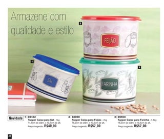 Armazene com
qualidade e estilo

2

1
3

Novidade

1 | 89432
Tupper Caixa para Sal - 1kg
14,9cm de diâm. x 10,5cm de alt.
Preço sugerido:

32

R$40,00

2 | 88898
Tupper Caixa para Feijão - 2kg
18,2cm de diâm. x 13,3cm de alt.
Preço sugerido:

R$57,00

3 | 89500
Tupper Caixa para Farinha - 1,8kg
18,2cm de diâm. x 13,3cm de alt.
Preço sugerido:

R$57,00

 