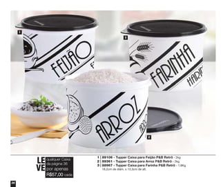 1
3

2

LE
VE por apenas

qualquer Caixa
da página 36

R$57,00 cada

36

1 | 89106 - Tupper Caixa para Feijão P&B Retrô - 2kg
2 | 89361 - Tupper Caixa para Arroz P&B Retrô - 2kg
3 | 88967 - Tupper Caixa para Farinha P&B Retrô - 1,8Kg
18,2cm de diâm. x 13,3cm de alt.

 