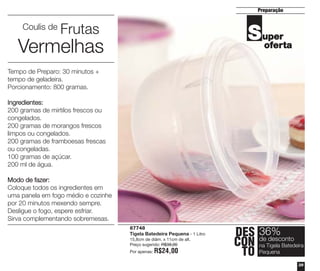 Preparação

Coulis de

Frutas

S uper
oferta

Vermelhas
Tempo de Preparo: 30 minutos +
tempo de geladeira.
Porcionamento: 800 gramas.
Ingredientes:
200 gramas de mirtilos frescos ou
congelados.
200 gramas de morangos frescos
limpos ou congelados.
200 gramas de framboesas frescas
ou congeladas.
100 gramas de açúcar.
200 ml de água.
Modo de fazer:
Coloque todos os ingredientes em
uma panela em fogo médio e cozinhe
por 20 minutos mexendo sempre.
Desligue o fogo, espere esfriar.
Sirva complementando sobremesas.
87748
Tigela Batedeira Pequena - 1 Litro
15,8cm de diâm. x 11cm de alt.
Preço sugerido: R$38,00
Por apenas:

R$24,00

DES 36%
desconto
CON deTigela Batedeira
na
TO Pequena
39

 