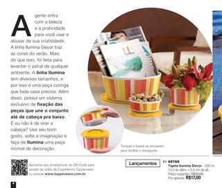 A

gente entra
com a beleza
e a praticidade
para você usar e
abusar da sua criatividade.
A linha Ilumina Decor traz
as cores do verão. Mais
do que isso, foi feita para
levantar o astral de qualquer
ambiente. A linha Ilumina
tem diversos tamanhos, e
por isso é uma peça coringa
que toda casa precisa. Além
disso, possui um sistema
exclusivo de fixação das
peças que une o conjunto
até de cabeça pra baixo.
É ou não é de virar a
cabeça? Use seu bom
gosto, solte a imaginação e
faça da Ilumina uma peça
incrível de decoração.

Aproxime seu smartphone do QR Code para
assistir ao vídeo da Experiência Tupperware
ou acesse www.tupperware.com.br
4

Tampas e bases se encaixam
para facilitar o transporte.

Lançamentos

1 | 	89789
	 Tigela Ilumina Decor - 350 ml
	 13,5 de diâm. x 5,3 cm de alt.
	 Preço sugerido: R$25,00
	 Por apenas: R$17,00

DE
CO
T

 