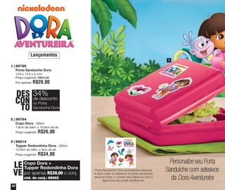 Lançamentos
1

1 | 89785
Porta Sanduíche Dora
13,9 x 13,3 x 5,1cm
Preço sugerido: R$44,00
Por apenas:

R$29,00

DES 34%
desconto
CON dePorta
no
TO Sanduíche Dora
2 | 89784
Copo Dora - 330ml
7,8cm de diâm. x 16,9cm de alt.
Preço sugerido:

R$26,00

3 | 89814
Tupper Redondinha Dora - 500ml
12,9cm de diâm. x 9cm de alt.
Preço sugerido:

R$34,00

LE Copo Dora +
Tupper Redondinha Dora
VE por apenas R$39,00 o conj.
cód. do conj.: 89822

42

Porta Sanduíche Dora acompanha adesivos
• Após colar os adesivos no porta sanduíche
deve-se evitar o contato dos adesivos com a
água pois isso pode danificá-los.

Personalize seu Porta
Sanduíche com adesivos
da Dora Aventureira

 