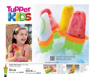 Aproxime seu smartphone do QR Code
para assistir o vídeo ou acesse:

www.tupperware.com.br
Para fazer seu sorvete:
Tupper Kids Picolé - 65ml cada
8 x 10 x 4,4cm cada
1 por

R$15,00
Cód. para 1 peça: 88153
50

2 por

R$10,00 cada
Cód. para 2 peças: 89819

Plugue as
bases umas às
outras e feche
com o pino
virado para
dentro antes de
levar ao freezer.

Ao desenformar
seu picolé,
encaixe a
tampa com o
pino sobre a
base.

 