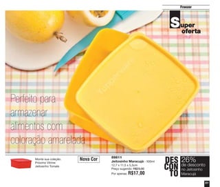 Freezer

S uper
oferta

Perfeito para
armazenar
alimentos com
coloração amarelada
Monte sua coleção.
Próximo Vitrine:
Jeitosinho Tomate

Nova Cor

89811
Jeitosinho Maracujá - 500ml
12,7 x 11,5 x 5,5cm
Preço sugerido: R$23,00
Por apenas:

R$17,00

DES 26%
desconto
CON deJeitosinho
no
TO Maracujá
51

 