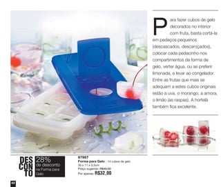 P

ara fazer cubos de gelo
decorados no interior
com fruta, basta cortá-la
em pedaços pequenos
(descascados, descaroçados),
colocar cada pedacinho nos
compartimentos da forma de
gelo, verter água, ou se preferir
limonada, e levar ao congelador.
Entre as frutas que mais se
adequam a estes cubos originais
estão a uva, o morango, a amora,
o limão (as raspas). A hortelã
também fica excelente.

DES 28%
desconto
CON deForma para
na
TO Gelo
52

87987
Forma para Gelo - 14 cubos de gelo
30 x 11 x 3,5cm
Preço sugerido: R$45,00
Por apenas:

R$32,00

 