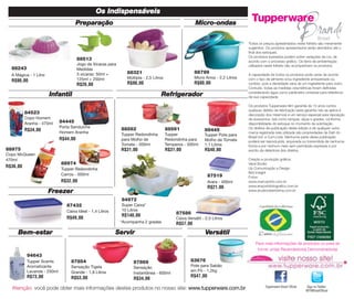 Os Indispensáveis
Preparação

Micro-ondas
Todos os preços apresentados neste folheto são meramente
sugeridos. Os produtos apresentados serão atendidos até o
final dos estoques.
Os produtos ilustrados podem sofrer variações de cor, de
acordo com o processo gráfico. Os itens de ambientação
utilizados neste folheto não acompanham os produtos.

88513
Jogo de Xícaras para
Medidas
3 xícaras: 50ml +
125ml + 250ml

88243
A Mágica - 1 Litro

R$90,00

R$26,00

88321

88799

Múltipla - 2,5 Litros

Micro Arroz - 2,2 Litros

R$90,00

R$80,00

Infantil

Refrigerador

84523
Copo Homem
Aranha - 470ml

84445
Porta Sanduíche
Homem Aranha

R$44,00
88975
Copo McQueen
470ml

88562

88561

89445

Tupper Redondinha
para Molho de
Tomate - 500ml

Tupper
Redondinha para
Temperos - 500ml

Tupper Pote para
Molho de Tomate
1,1 Litros

R$31,00

R$34,00

R$31,00

R$40,00

88974

R$36,00

Tupper Redondinha
Carros - 500ml

87519

R$32,00

Arara - 400ml

R$21,00

Freezer

A capacidade de todos os produtos pode variar de acordo
com o tipo de alimento e/ou ingrediente armazenado ou
contido, pois a densidade varia de um ingrediente para outro.
Contudo, todas as medidas volumétricas foram definidas
considerando água como parâmetro universal para referência
de sua capacidade.
Os produtos Tupperware têm garantia de 10 anos contra
qualquer defeito de fabricação (esta garantia não se aplica à
decoração dos mesmos) e um serviço especial para reposição
de acessórios, tais como tampas, alças e grades, conforme
disponibilidade do estoque no momento da solicitação.
Os direitos de publicação desta edição e de qualquer outra
marca registrada nela utilizada são propriedades de Dart do
Brasil Ind. e Com.Ltda. Nenhuma parte desta publicação
poderá ser reproduzida, arquivada ou transmitida de nenhuma
forma e por nenhum meio sem permissão expressa e por
escrito da detentora dos direitos.
Criação e produção gráfica:
Varal Studio
Up Comunicação e Design
Bird Insight
Fotos:
www.marcopinto.com.br
www.emporiofotografico.com.br
www.studiorobertolima.com.br

84972
87432
Caixa Ideal - 1,4 Litros

R$49,00

Bem-estar

Super Caixa*
10 Litros

R$140,00
*Acompanha 2 grades

Servir

87586
Caixa Versátil - 2,5 Litros

R$57,00

Versátil
Para mais informações de produtos ou para se
tornar um(a) Revendedor(a) Demonstrador(a)

94643
Tupper Scents
Aromatizante
Lavanda - 250ml

87854

87869

Sensação Tigela
Grande - 1,8 Litros

R$73,00

Sensação
Instantânea - 600ml

R$53,00

R$34,00

83676
Pote para Sabão
em Pó - 1,2kg

R$47,00

Atenção: você pode obter mais informações destes produtos no nosso site: www.tupperware.com.br

Tupperware Brasil Oficial

Siga no Twitter:
@TWBrasilOficial

 