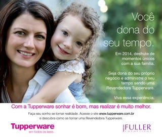 Você
dona do
seu tempo.
Em 2014, desfrute de
momentos únicos
com a sua família.
Seja dona do seu próprio
negócio e administre o seu
tempo sendo uma
Revendedora Tupperware.
Viva essa experiência.

Com a Tupperware sonhar é bom, mas realizar é muito melhor.
Faça seu sonho se tornar realidade. Acesse o site www.tupperware.com.br
e descubra como se tornar uma Revendedora Tupperware.

 