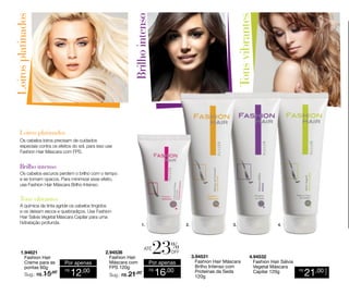 Os cabelos loiros precisam de cuidados
especiais contra os efeitos do sol, para isso use
Fashion Hair Máscara com FPS.

Os cabelos escuros perdem o brilho com o tempo
e se tornam opacos. Para minimizar esse efeito,
use Fashion Hair Máscara Brilho Intenso.

1.94621
Fashion Hair
Creme para as
pontas 60g
Sug.: R$ /
15,00

Por apenas
R$

12,00

2.94536
Fashion Hair
Máscara com
FPS 120g

1.

Sug.: R$ /
21,00

2.

até

4.

%

off

Por apenas
R$

3.

16,00

3.94531
Fashion Hair Máscara
Brilho Intenso com
Proteínas da Seda
120g

4.94532
Fashion Hair Sálvia
Vegetal Máscara
Capilar 120g

R$

21,00

CADA

A química da tinta agride os cabelos tingidos
e os deixam secos e quebradiços. Use Fashion
Hair Sálvia Vegetal Máscara Capilar para uma
hidratação profunda.

 
