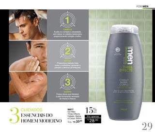 For men

CABELO
Auxilia no combate a oleosidade,
sem deixar os cabelos ressecados,
proporcionando nutrição e brilho.

BARBA
Proporciona barbear mais
rente e confortável, ajudando a
prevenir e diminuir as irritações.

CORPO
Possui ativos que hidratam
a pele fornecendo sensação
de maciez e frescor.

cuidados

96877
For Men
Three Effects
Cabelo, Barba
e Corpo 300ml

Sug.: R$ /
33,00

%

off

Por apenas
R$

28,00

29

 